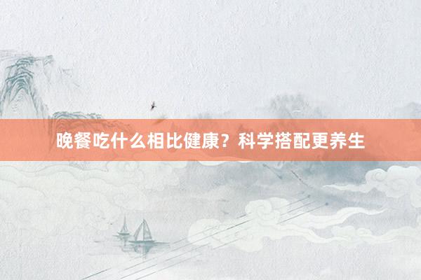 晚餐吃什么相比健康？科学搭配更养生